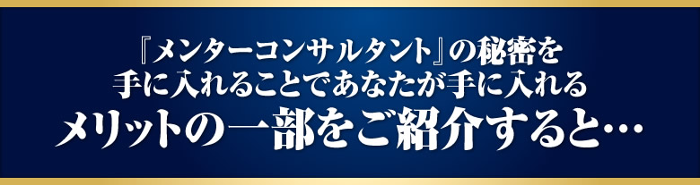 メンターコンサルタントの秘密を手に入れることであなたが手に入れるメリットの一部をご紹介すると…