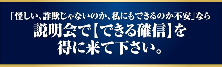 「怪しい、詐欺じゃないのか、私にもできるのか不安」なら説明会で【できる確信】を得に来て下さい。