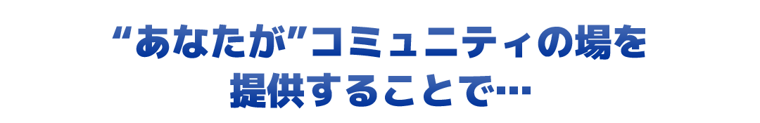 “あなたが”コミュニティの場を提供することで…