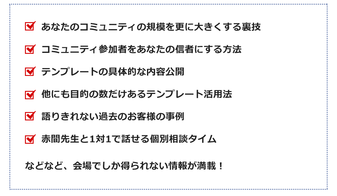 あなたのコミュニティの規模を更に大きくする裏技コミュニティ参加者をあなたの信者にする方法テンプレートの具体的な内容公開他にも目的の数だけあるテンプレート活用法語りきれない過去のお客様の事例赤間先生と1対1で話せる個別相談タイム