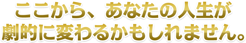 ここから、あなたの人生が劇的に変わるかもしれません。