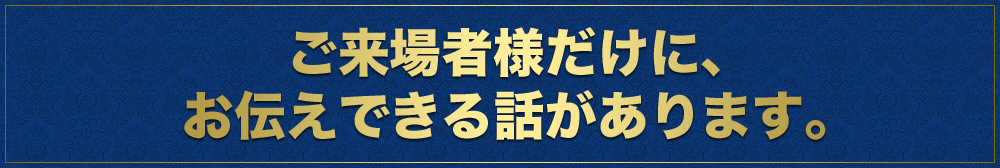 ご来場者様だけに、お伝えできる話があります。
